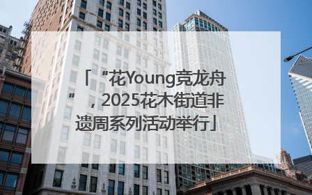 “花Young竞龙舟”，2025花木街道非遗周系列活动举行